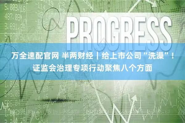 万全速配官网 半两财经｜给上市公司“洗澡”！证监会治理专项行动聚焦八个方面