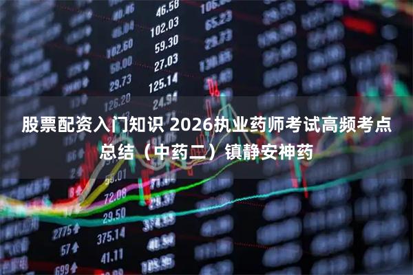 股票配资入门知识 2026执业药师考试高频考点总结（中药二）镇静安神药