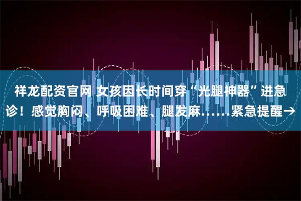 祥龙配资官网 女孩因长时间穿“光腿神器”进急诊！感觉胸闷、呼吸困难、腿发麻……紧急提醒→
