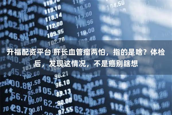 升福配资平台 肝长血管瘤两怕，指的是啥？体检后，发现这情况，不是癌别瞎想