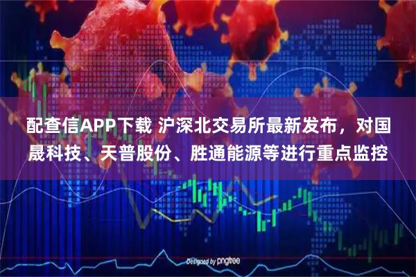 配查信APP下载 沪深北交易所最新发布，对国晟科技、天普股份、胜通能源等进行重点监控