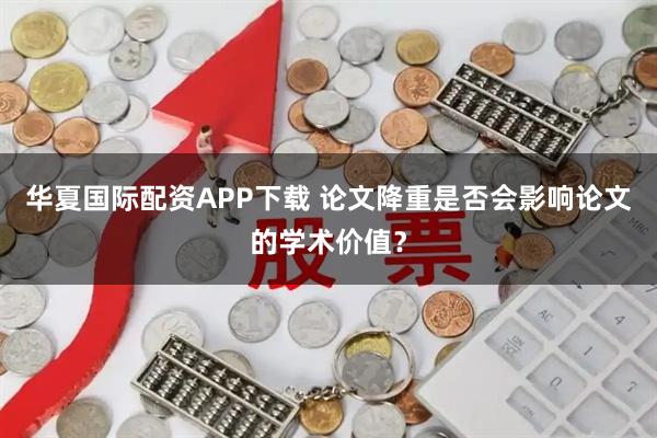 华夏国际配资APP下载 论文降重是否会影响论文的学术价值？