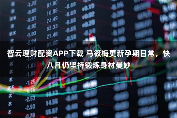 智云理财配资APP下载 马筱梅更新孕期日常，快八月仍坚持锻炼身材曼妙