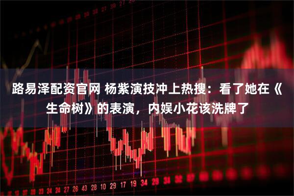 路易泽配资官网 杨紫演技冲上热搜：看了她在《生命树》的表演，内娱小花该洗牌了