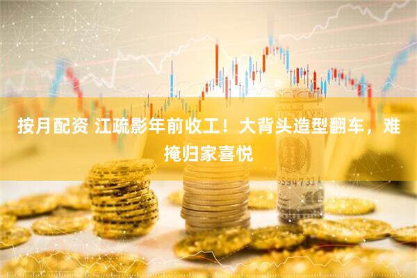 按月配资 江疏影年前收工！大背头造型翻车，难掩归家喜悦