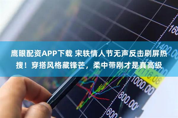 鹰眼配资APP下载 宋轶情人节无声反击刷屏热搜！穿搭风格藏锋芒，柔中带刚才是真高级