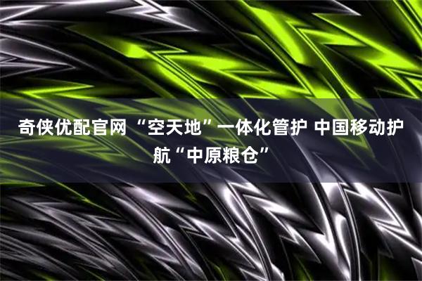 奇侠优配官网 “空天地”一体化管护 中国移动护航“中原粮仓”
